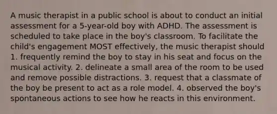 A music therapist in a public school is about to conduct an initial assessment for a 5-year-old boy with ADHD. The assessment is scheduled to take place in the boy's classroom. To facilitate the child's engagement MOST effectively, the music therapist should 1. frequently remind the boy to stay in his seat and focus on the musical activity. 2. delineate a small area of the room to be used and remove possible distractions. 3. request that a classmate of the boy be present to act as a role model. 4. observed the boy's spontaneous actions to see how he reacts in this environment.