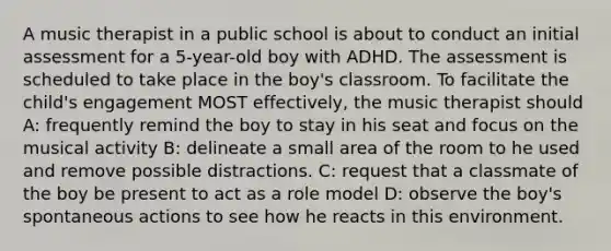 A music therapist in a public school is about to conduct an initial assessment for a 5-year-old boy with ADHD. The assessment is scheduled to take place in the boy's classroom. To facilitate the child's engagement MOST effectively, the music therapist should A: frequently remind the boy to stay in his seat and focus on the musical activity B: delineate a small area of the room to he used and remove possible distractions. C: request that a classmate of the boy be present to act as a role model D: observe the boy's spontaneous actions to see how he reacts in this environment.