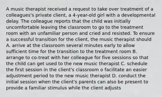 A music therapist received a request to take over treatment of a colleagues's private client, a 4-year-old girl with a developmental delay. The colleague reports that the child was initially uncomfortable leaving the classroom to go to the treatment room with an unfamiliar person and cried and resisted. To ensure a successful transition for the client, the music therapist should A. arrive at the classroom several minutes early to allow sufficient time for the transition to the treatment room B. arrange to co-treat with her colleague for five sessions so that the child can get used to the new music therapist C. schedule the first session in the client's classroom o facilitate an easier adjustment period to the new music therapist D. conduct the initial session when the client's parents can also be present to provide a familiar stimulus while the client adjusts