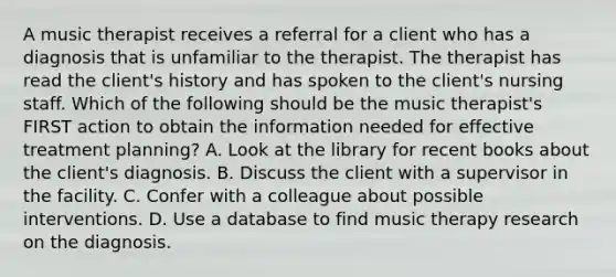 A music therapist receives a referral for a client who has a diagnosis that is unfamiliar to the therapist. The therapist has read the client's history and has spoken to the client's nursing staff. Which of the following should be the music therapist's FIRST action to obtain the information needed for effective treatment planning? A. Look at the library for recent books about the client's diagnosis. B. Discuss the client with a supervisor in the facility. C. Confer with a colleague about possible interventions. D. Use a database to find music therapy research on the diagnosis.