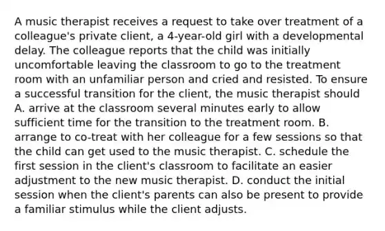 A music therapist receives a request to take over treatment of a colleague's private client, a 4-year-old girl with a developmental delay. The colleague reports that the child was initially uncomfortable leaving the classroom to go to the treatment room with an unfamiliar person and cried and resisted. To ensure a successful transition for the client, the music therapist should A. arrive at the classroom several minutes early to allow sufficient time for the transition to the treatment room. B. arrange to co-treat with her colleague for a few sessions so that the child can get used to the music therapist. C. schedule the first session in the client's classroom to facilitate an easier adjustment to the new music therapist. D. conduct the initial session when the client's parents can also be present to provide a familiar stimulus while the client adjusts.