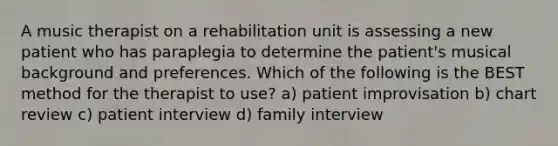 A music therapist on a rehabilitation unit is assessing a new patient who has paraplegia to determine the patient's musical background and preferences. Which of the following is the BEST method for the therapist to use? a) patient improvisation b) chart review c) patient interview d) family interview