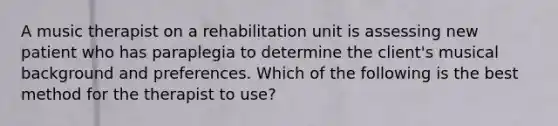 A music therapist on a rehabilitation unit is assessing new patient who has paraplegia to determine the client's musical background and preferences. Which of the following is the best method for the therapist to use?