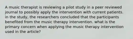 A music therapist is reviewing a pilot study in a peer reviewed journal to possibly apply the intervention with current patients. in the study, the researchers concluded that the participants benefited from the music therapy intervention. what is the primary concern when applying the music therapy intervention used in the article?