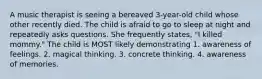 A music therapist is seeing a bereaved 3-year-old child whose other recently died. The child is afraid to go to sleep at night and repeatedly asks questions. She frequently states, "I killed mommy." The child is MOST likely demonstrating 1. awareness of feelings. 2. magical thinking. 3. concrete thinking. 4. awareness of memories.