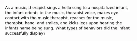 As a music, therapist sings a hello song to a hospitalized infant, the infant orients to the music, therapist voice, makes eye contact with the music therapist, reaches for the music, therapist, hand, and smiles, and kicks legs upon hearing the infants name being sung. What types of behaviors did the infant successfully display?