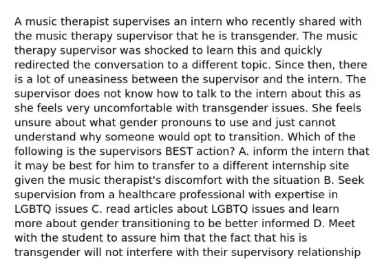 A music therapist supervises an intern who recently shared with the music therapy supervisor that he is transgender. The music therapy supervisor was shocked to learn this and quickly redirected the conversation to a different topic. Since then, there is a lot of uneasiness between the supervisor and the intern. The supervisor does not know how to talk to the intern about this as she feels very uncomfortable with transgender issues. She feels unsure about what gender pronouns to use and just cannot understand why someone would opt to transition. Which of the following is the supervisors BEST action? A. inform the intern that it may be best for him to transfer to a different internship site given the music therapist's discomfort with the situation B. Seek supervision from a healthcare professional with expertise in LGBTQ issues C. read articles about LGBTQ issues and learn more about gender transitioning to be better informed D. Meet with the student to assure him that the fact that his is transgender will not interfere with their supervisory relationship