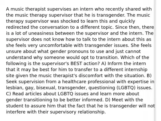 A music therapist supervises an intern who recently shared with the music therapy supervisor that he is transgender. The music therapy supervisor was shocked to learn this and quickly redirected the conversation to a different topic. Since then, there is a lot of uneasiness between the supervisor and the intern. The supervisor does not know how to talk to the intern about this as she feels very uncomfortable with transgender issues. She feels unsure about what gender pronouns to use and just cannot understand why someone would opt to transition. Which of the following is the supervisor's BEST action? A) Inform the intern that it may be best for him to transfer to a different internship site given the music therapist's discomfort with the situation. B) Seek supervision from a healthcare professional with expertise in lesbian, gay, bisexual, transgender, questioning (LGBTQ) issues. C) Read articles about LGBTQ issues and learn more about gender transitioning to be better informed. D) Meet with the student to assure him that the fact that he is transgender will not interfere with their supervisory relationship.