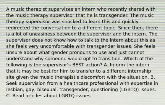 A music therapist supervises an intern who recently shared with the music therapy supervisor that he is transgender. The music therapy supervisor was shocked to learn this and quickly redirected the conversation to a different topic. Since then, there is a lot of uneasiness between the supervisor and the intern. The supervisor does not know how to talk to the intern about this as she feels very uncomfortable with transgender issues. She feels unsure about what gender pronouns to use and just cannot understand why someone would opt to transition. Which of the following is the supervisor's BEST action? A. Inform the intern that it may be best for him to transfer to a different internship site given the music therapist's discomfort with the situation. B. Seek supervision from a healthcare professional with expertise in lesbian, gay, bisexual, transgender, questioning (LGBTQ) issues. C. Read articles about LGBTQ issues