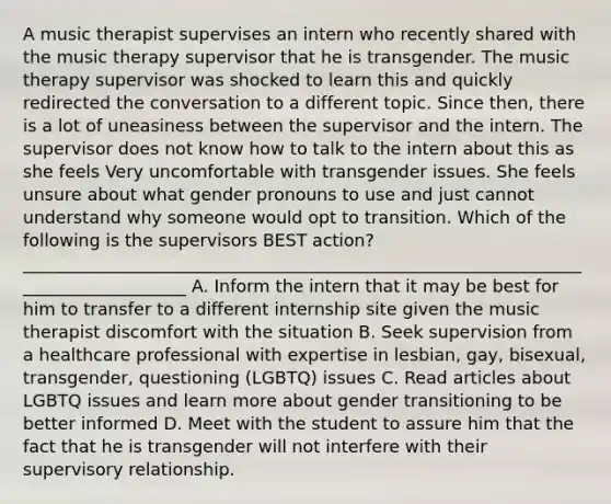 A music therapist supervises an intern who recently shared with the music therapy supervisor that he is transgender. The music therapy supervisor was shocked to learn this and quickly redirected the conversation to a different topic. Since then, there is a lot of uneasiness between the supervisor and the intern. The supervisor does not know how to talk to the intern about this as she feels Very uncomfortable with transgender issues. She feels unsure about what gender pronouns to use and just cannot understand why someone would opt to transition. Which of the following is the supervisors BEST action? ____________________________________________________________________________________ A. Inform the intern that it may be best for him to transfer to a different internship site given the music therapist discomfort with the situation B. Seek supervision from a healthcare professional with expertise in lesbian, gay, bisexual, transgender, questioning (LGBTQ) issues C. Read articles about LGBTQ issues and learn more about gender transitioning to be better informed D. Meet with the student to assure him that the fact that he is transgender will not interfere with their supervisory relationship.