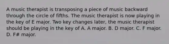 A music therapist is transposing a piece of music backward through the circle of fifths. The music therapist is now playing in the key of E major. Two key changes later, the music therapist should be playing in the key of A. A major. B. D major. C. F major. D. F# major.