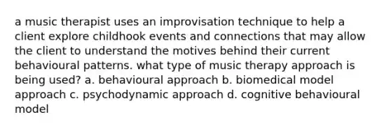 a music therapist uses an improvisation technique to help a client explore childhook events and connections that may allow the client to understand the motives behind their current behavioural patterns. what type of music therapy approach is being used? a. behavioural approach b. biomedical model approach c. psychodynamic approach d. cognitive behavioural model