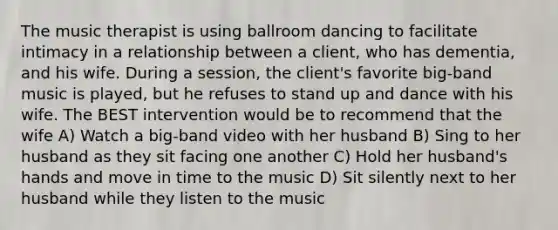 The music therapist is using ballroom dancing to facilitate intimacy in a relationship between a client, who has dementia, and his wife. During a session, the client's favorite big-band music is played, but he refuses to stand up and dance with his wife. The BEST intervention would be to recommend that the wife A) Watch a big-band video with her husband B) Sing to her husband as they sit facing one another C) Hold her husband's hands and move in time to the music D) Sit silently next to her husband while they listen to the music