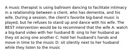 A music therapist is using ballroom dancing to facilitate intimacy in a relationship between a client, who has dementia, and his wife. During a session, the client's favorite big-band music is played, but he refuses to stand up and dance with his wife. The BEST intervention would be to recommend that the wife A: watch a big-band video with her husband B: sing to her husband as they sit acing one another C: hold her husband's hands and move in time to the music D: sit silently next to her husband while they listen to the music