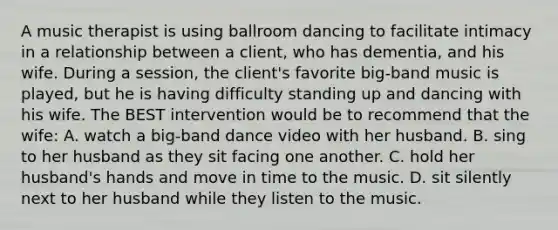 A music therapist is using ballroom dancing to facilitate intimacy in a relationship between a client, who has dementia, and his wife. During a session, the client's favorite big-band music is played, but he is having difficulty standing up and dancing with his wife. The BEST intervention would be to recommend that the wife: A. watch a big-band dance video with her husband. B. sing to her husband as they sit facing one another. C. hold her husband's hands and move in time to the music. D. sit silently next to her husband while they listen to the music.