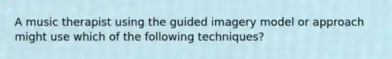 A music therapist using the guided imagery model or approach might use which of the following techniques?