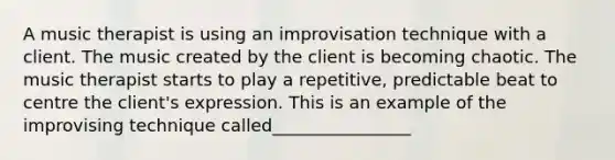 A music therapist is using an improvisation technique with a client. The music created by the client is becoming chaotic. The music therapist starts to play a repetitive, predictable beat to centre the client's expression. This is an example of the improvising technique called________________