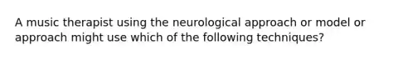 A music therapist using the neurological approach or model or approach might use which of the following techniques?