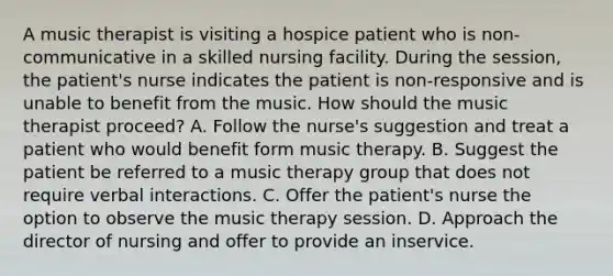 A music therapist is visiting a hospice patient who is non-communicative in a skilled nursing facility. During the session, the patient's nurse indicates the patient is non-responsive and is unable to benefit from the music. How should the music therapist proceed? A. Follow the nurse's suggestion and treat a patient who would benefit form music therapy. B. Suggest the patient be referred to a music therapy group that does not require verbal interactions. C. Offer the patient's nurse the option to observe the music therapy session. D. Approach the director of nursing and offer to provide an inservice.