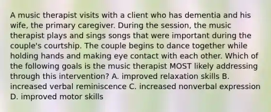 A music therapist visits with a client who has dementia and his wife, the primary caregiver. During the session, the music therapist plays and sings songs that were important during the couple's courtship. The couple begins to dance together while holding hands and making eye contact with each other. Which of the following goals is the music therapist MOST likely addressing through this intervention? A. improved relaxation skills B. increased verbal reminiscence C. increased nonverbal expression D. improved motor skills