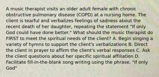 A music therapist visits an older adult female with chronic obstructive pulmonary disease (COPD) at a nursing home. The client is tearful and verbalizes feelings of sadness about the recent death of her daughter, repeating the statement "If only God could have done better." What should the music therapist do FIRST to meet the spiritual needs of the client? A. Begin singing a variety of hymns to support the client's verbalizations B. Direct the client in prayer to affirm the client's verbal responses C. Ask the client questions about her specific spiritual affiliation D. Facilitate fill-in-the-blank song writing using the phrase, "If only God"