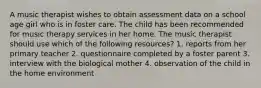 A music therapist wishes to obtain assessment data on a school age girl who is in foster care. The child has been recommended for music therapy services in her home. The music therapist should use which of the following resources? 1. reports from her primary teacher 2. questionnaire completed by a foster parent 3. interview with the biological mother 4. observation of the child in the home environment