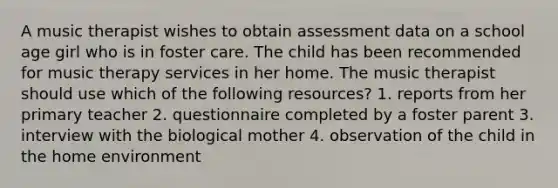 A music therapist wishes to obtain assessment data on a school age girl who is in foster care. The child has been recommended for music therapy services in her home. The music therapist should use which of the following resources? 1. reports from her primary teacher 2. questionnaire completed by a foster parent 3. interview with the biological mother 4. observation of the child in the home environment