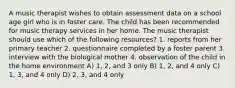 A music therapist wishes to obtain assessment data on a school age girl who is in foster care. The child has been recommended for music therapy services in her home. The music therapist should use which of the following resources? 1. reports from her primary teacher 2. questionnaire completed by a foster parent 3. interview with the biological mother 4. observation of the child in the home environment A) 1, 2, and 3 only B) 1, 2, and 4 only C) 1, 3, and 4 only D) 2, 3, and 4 only