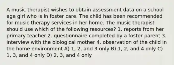 A music therapist wishes to obtain assessment data on a school age girl who is in foster care. The child has been recommended for music therapy services in her home. The music therapist should use which of the following resources? 1. reports from her primary teacher 2. questionnaire completed by a foster parent 3. interview with the biological mother 4. observation of the child in the home environment A) 1, 2, and 3 only B) 1, 2, and 4 only C) 1, 3, and 4 only D) 2, 3, and 4 only