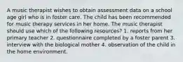 A music therapist wishes to obtain assessment data on a school age girl who is in foster care. The child has been recommended for music therapy services in her home. The music therapist should use which of the following resources? 1. reports from her primary teacher 2. questionnaire completed by a foster parent 3. interview with the biological mother 4. observation of the child in the home environment.