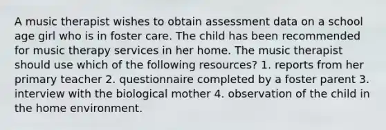 A music therapist wishes to obtain assessment data on a school age girl who is in foster care. The child has been recommended for music therapy services in her home. The music therapist should use which of the following resources? 1. reports from her primary teacher 2. questionnaire completed by a foster parent 3. interview with the biological mother 4. observation of the child in the home environment.