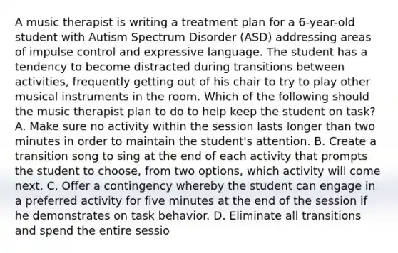 A music therapist is writing a treatment plan for a 6-year-old student with Autism Spectrum Disorder (ASD) addressing areas of impulse control and expressive language. The student has a tendency to become distracted during transitions between activities, frequently getting out of his chair to try to play other musical instruments in the room. Which of the following should the music therapist plan to do to help keep the student on task? A. Make sure no activity within the session lasts longer than two minutes in order to maintain the student's attention. B. Create a transition song to sing at the end of each activity that prompts the student to choose, from two options, which activity will come next. C. Offer a contingency whereby the student can engage in a preferred activity for five minutes at the end of the session if he demonstrates on task behavior. D. Eliminate all transitions and spend the entire sessio