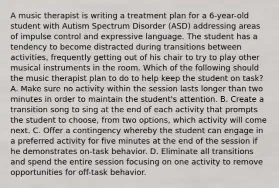 A music therapist is writing a treatment plan for a 6-year-old student with Autism Spectrum Disorder (ASD) addressing areas of impulse control and expressive language. The student has a tendency to become distracted during transitions between activities, frequently getting out of his chair to try to play other musical instruments in the room. Which of the following should the music therapist plan to do to help keep the student on task? A. Make sure no activity within the session lasts longer than two minutes in order to maintain the student's attention. B. Create a transition song to sing at the end of each activity that prompts the student to choose, from two options, which activity will come next. C. Offer a contingency whereby the student can engage in a preferred activity for five minutes at the end of the session if he demonstrates on-task behavior. D. Eliminate all transitions and spend the entire session focusing on one activity to remove opportunities for off-task behavior.