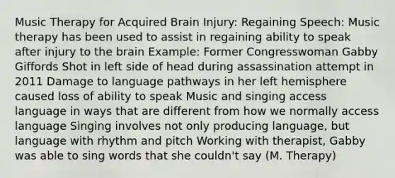 Music Therapy for Acquired Brain Injury: Regaining Speech: Music therapy has been used to assist in regaining ability to speak after injury to the brain Example: Former Congresswoman Gabby Giffords Shot in left side of head during assassination attempt in 2011 Damage to language pathways in her left hemisphere caused loss of ability to speak Music and singing access language in ways that are different from how we normally access language Singing involves not only producing language, but language with rhythm and pitch Working with therapist, Gabby was able to sing words that she couldn't say (M. Therapy)