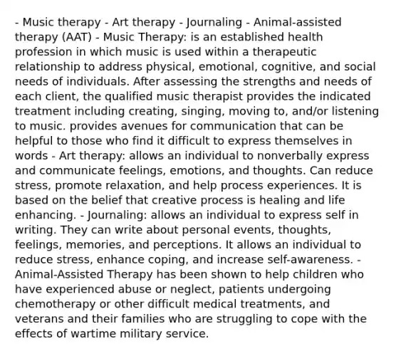 - Music therapy - Art therapy - Journaling - Animal-assisted therapy (AAT) - Music Therapy: is an established health profession in which music is used within a therapeutic relationship to address physical, emotional, cognitive, and social needs of individuals. After assessing the strengths and needs of each client, the qualified music therapist provides the indicated treatment including creating, singing, moving to, and/or listening to music. provides avenues for communication that can be helpful to those who find it difficult to express themselves in words - Art therapy: allows an individual to nonverbally express and communicate feelings, emotions, and thoughts. Can reduce stress, promote relaxation, and help process experiences. It is based on the belief that creative process is healing and life enhancing. - Journaling: allows an individual to express self in writing. They can write about personal events, thoughts, feelings, memories, and perceptions. It allows an individual to reduce stress, enhance coping, and increase self-awareness. - Animal-Assisted Therapy has been shown to help children who have experienced abuse or neglect, patients undergoing chemotherapy or other difficult medical treatments, and veterans and their families who are struggling to cope with the effects of wartime military service.