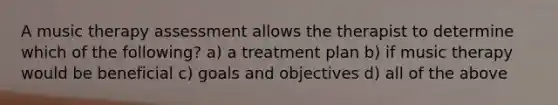 A music therapy assessment allows the therapist to determine which of the following? a) a treatment plan b) if music therapy would be beneficial c) goals and objectives d) all of the above