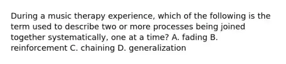 During a music therapy experience, which of the following is the term used to describe two or more processes being joined together systematically, one at a time? A. fading B. reinforcement C. chaining D. generalization