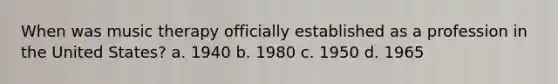 When was music therapy officially established as a profession in the United States? a. 1940 b. 1980 c. 1950 d. 1965