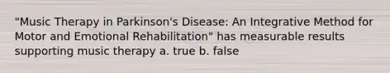 "Music Therapy in Parkinson's Disease: An Integrative Method for Motor and Emotional Rehabilitation" has measurable results supporting music therapy a. true b. false