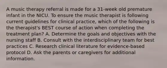 A music therapy referral is made for a 31-week old premature infant in the NICU. To ensure the music therapist is following current guidelines for clinical practice, which of the following is the therapist's BEST course of action when completing the treatment plan? A. Determine the goals and objectives with the nursing staff B. Consult with the interdisciplinary team for best practices C. Research clinical literature for evidence-based protocol D. Ask the parents or caregivers for additional information.