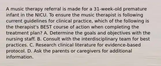 A music therapy referral is made for a 31-week-old premature infant in the NICU. To ensure the music therapist is following current guidelines for clinical practice, which of the following is the therapist's BEST course of action when completing the treatment plan? A. Determine the goals and objectives with the nursing staff. B. Consult with the interdisciplinary team for best practices. C. Research clinical literature for evidence-based protocol. D. Ask the parents or caregivers for additional information.