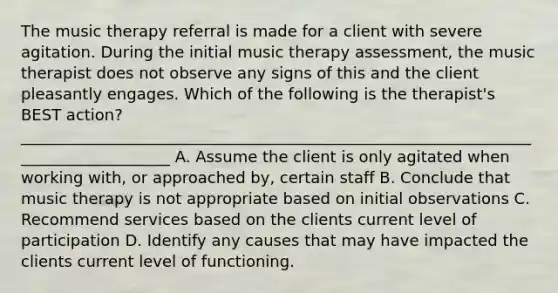 The music therapy referral is made for a client with severe agitation. During the initial music therapy assessment, the music therapist does not observe any signs of this and the client pleasantly engages. Which of the following is the therapist's BEST action? ____________________________________________________________________________________ A. Assume the client is only agitated when working with, or approached by, certain staff B. Conclude that music therapy is not appropriate based on initial observations C. Recommend services based on the clients current level of participation D. Identify any causes that may have impacted the clients current level of functioning.