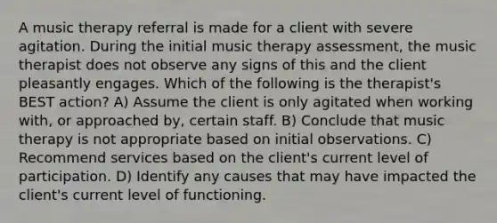 A music therapy referral is made for a client with severe agitation. During the initial music therapy assessment, the music therapist does not observe any signs of this and the client pleasantly engages. Which of the following is the therapist's BEST action? A) Assume the client is only agitated when working with, or approached by, certain staff. B) Conclude that music therapy is not appropriate based on initial observations. C) Recommend services based on the client's current level of participation. D) Identify any causes that may have impacted the client's current level of functioning.