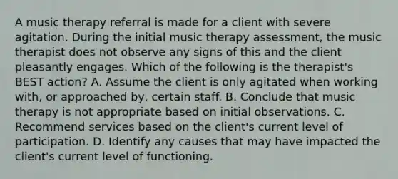 A music therapy referral is made for a client with severe agitation. During the initial music therapy assessment, the music therapist does not observe any signs of this and the client pleasantly engages. Which of the following is the therapist's BEST action? A. Assume the client is only agitated when working with, or approached by, certain staff. B. Conclude that music therapy is not appropriate based on initial observations. C. Recommend services based on the client's current level of participation. D. Identify any causes that may have impacted the client's current level of functioning.