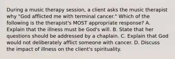 During a music therapy session, a client asks the music therapist why "God afflicted me with terminal cancer." Which of the following is the therapist's MOST appropriate response? A. Explain that the illness must be God's will. B. State that her questions should be addressed by a chaplain. C. Explain that God would not deliberately afflict someone with cancer. D. Discuss the impact of illness on the client's spirituality.