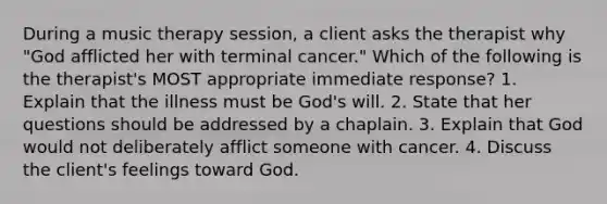 During a music therapy session, a client asks the therapist why "God afflicted her with terminal cancer." Which of the following is the therapist's MOST appropriate immediate response? 1. Explain that the illness must be God's will. 2. State that her questions should be addressed by a chaplain. 3. Explain that God would not deliberately afflict someone with cancer. 4. Discuss the client's feelings toward God.