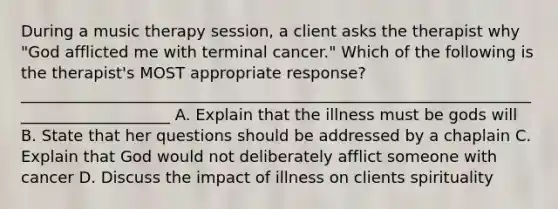 During a music therapy session, a client asks the therapist why "God afflicted me with terminal cancer." Which of the following is the therapist's MOST appropriate response? ____________________________________________________________________________________ A. Explain that the illness must be gods will B. State that her questions should be addressed by a chaplain C. Explain that God would not deliberately afflict someone with cancer D. Discuss the impact of illness on clients spirituality