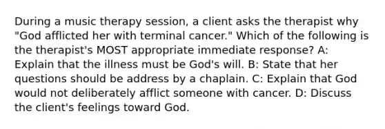 During a music therapy session, a client asks the therapist why "God afflicted her with terminal cancer." Which of the following is the therapist's MOST appropriate immediate response? A: Explain that the illness must be God's will. B: State that her questions should be address by a chaplain. C: Explain that God would not deliberately afflict someone with cancer. D: Discuss the client's feelings toward God.