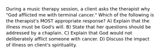 During a music therapy session, a client asks the therapist why "God afflicted me with terminal cancer." Which of the following is the therapist's MOST appropriate response? A) Explain that the illness must be God's will. B) State that her questions should be addressed by a chaplain. C) Explain that God would not deliberately afflict someone with cancer. D) Discuss the impact of illness on client's spirituality.