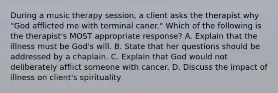 During a music therapy session, a client asks the therapist why "God afflicted me with terminal caner." Which of the following is the therapist's MOST appropriate response? A. Explain that the illness must be God's will. B. State that her questions should be addressed by a chaplain. C. Explain that God would not deliberately afflict someone with cancer. D. Discuss the impact of illness on client's spirituality